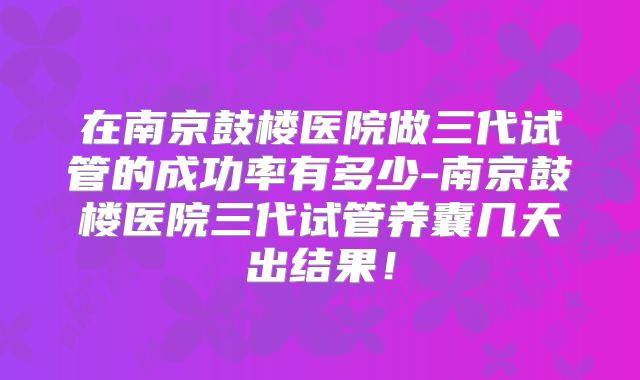在南京鼓楼医院做三代试管的成功率有多少-南京鼓楼医院三代试管养囊几天出结果!