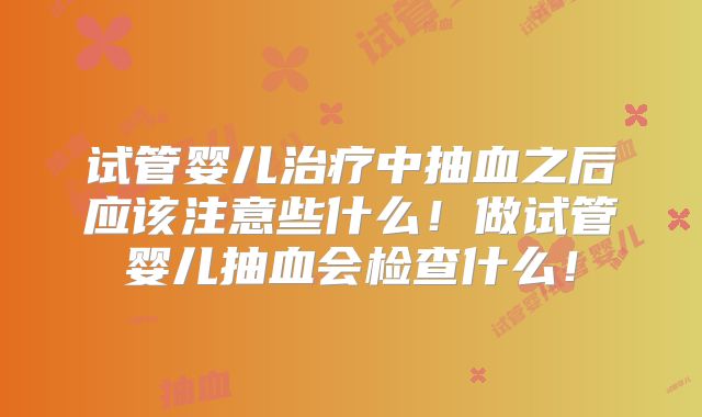 试管婴儿治疗中抽血之后应该注意些什么！做试管婴儿抽血会检查什么！