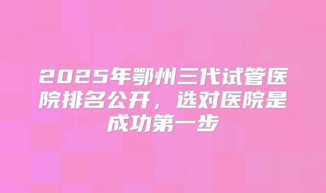 2025年鄂州三代试管医院排名公开,选对医院是成功第一步