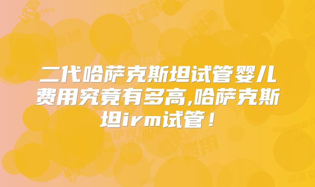 二代哈萨克斯坦试管婴儿费用究竟有多高,哈萨克斯坦irm试管！