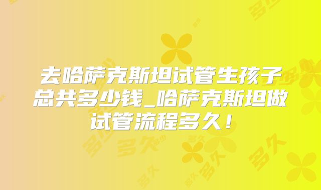 去哈萨克斯坦试管生孩子总共多少钱_哈萨克斯坦做试管流程多久！