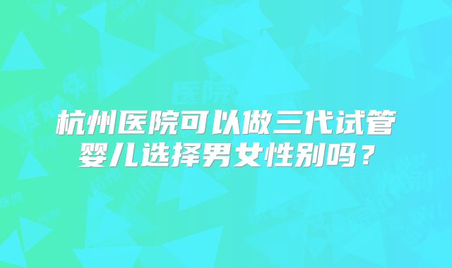 杭州医院可以做三代试管婴儿选择男女性别吗？