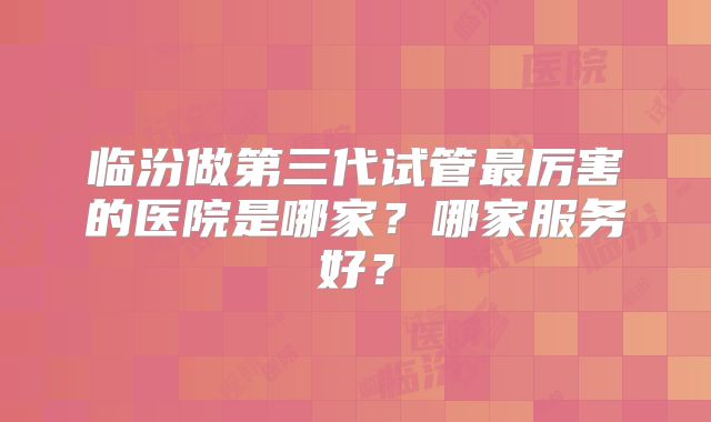 临汾做第三代试管最厉害的医院是哪家?哪家服务好?