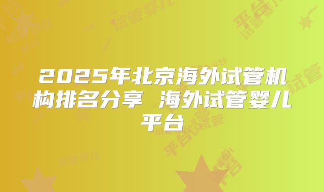 2025年北京海外试管机构排名分享 海外试管婴儿平台