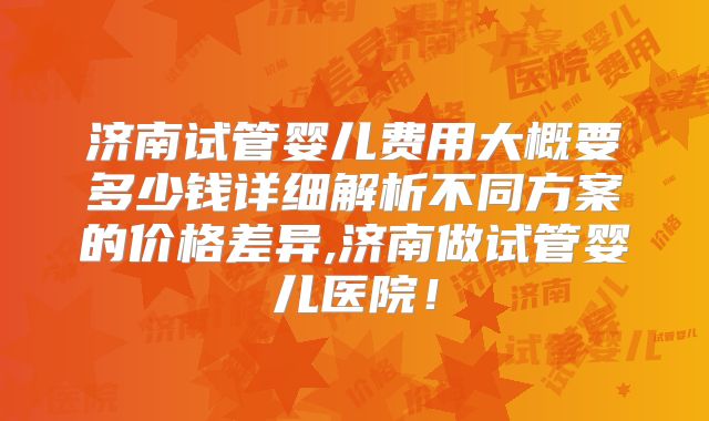 济南试管婴儿费用大概要多少钱详细解析不同方案的价格差异,济南做试管婴儿医院！