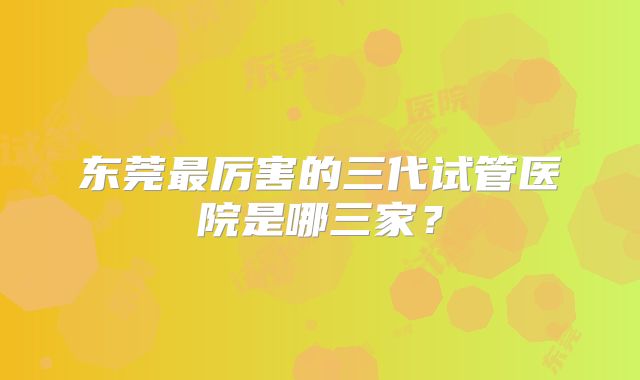 东莞最厉害的三代试管医院是哪三家？