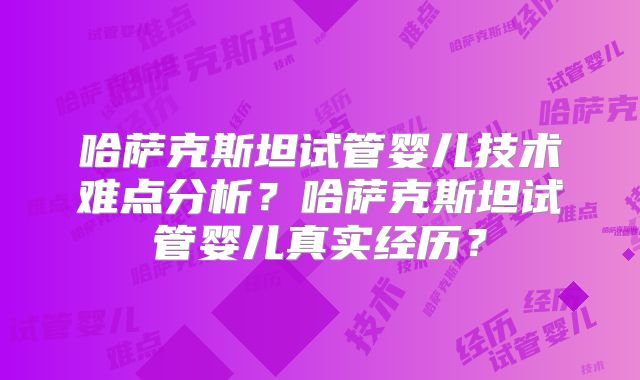哈萨克斯坦试管婴儿技术难点分析？哈萨克斯坦试管婴儿真实经历？