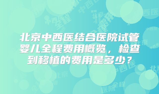 北京中西医结合医院试管婴儿全程费用概览,检查到移植的费用是多少?