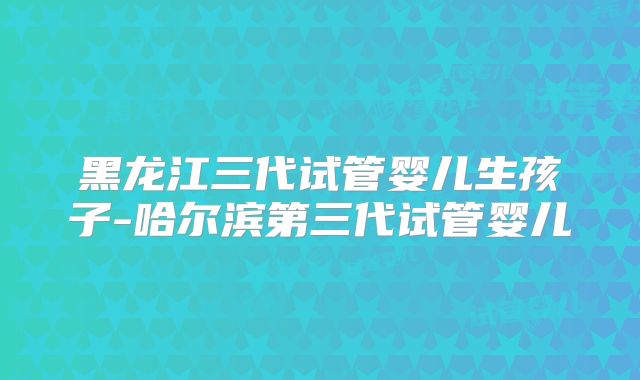 黑龙江三代试管婴儿生孩子-哈尔滨第三代试管婴儿
