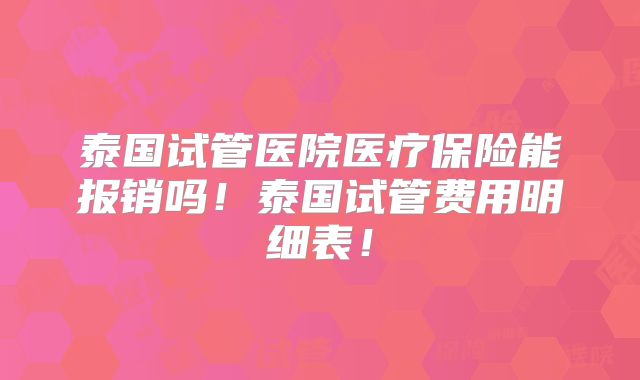 泰国试管医院医疗保险能报销吗！泰国试管费用明细表！