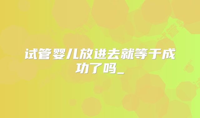 试管婴儿放进去就等于成功了吗_