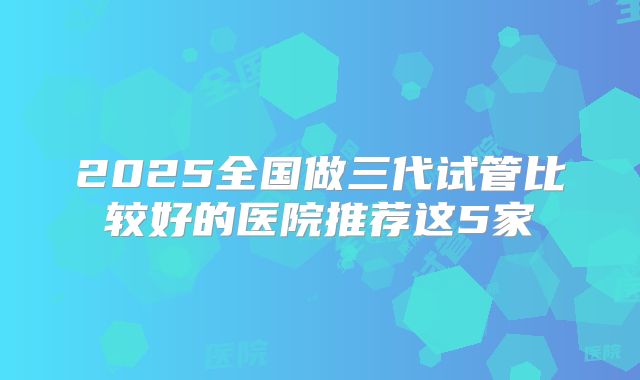2025全国做三代试管比较好的医院推荐这5家