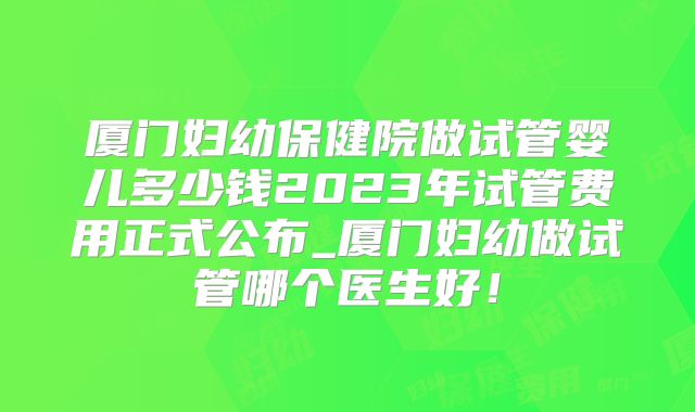 厦门妇幼保健院做试管婴儿多少钱2023年试管费用正式公布_厦门妇幼做试管哪个医生好！