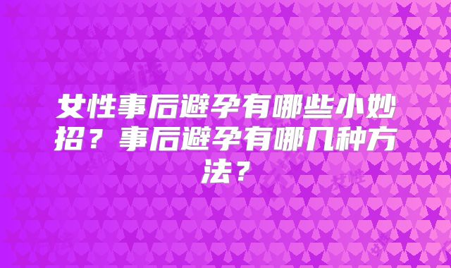 女性事后避孕有哪些小妙招？事后避孕有哪几种方法？