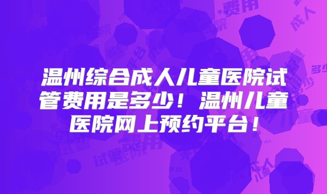 温州综合成人儿童医院试管费用是多少！温州儿童医院网上预约平台！