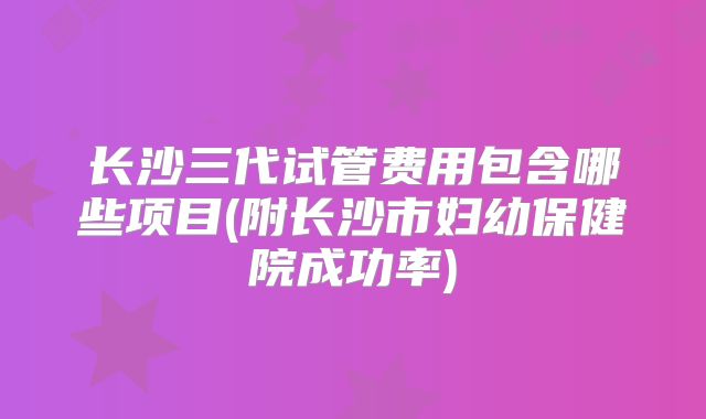 长沙三代试管费用包含哪些项目(附长沙市妇幼保健院成功率)