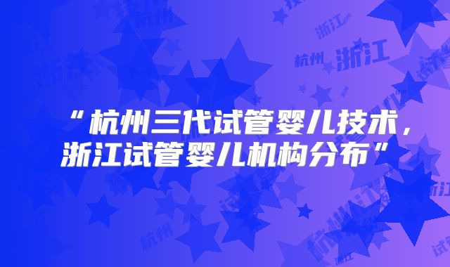 “杭州三代试管婴儿技术，浙江试管婴儿机构分布”