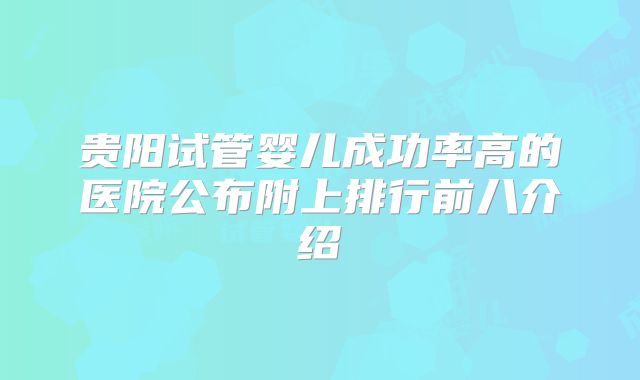 贵阳试管婴儿成功率高的医院公布附上排行前八介绍