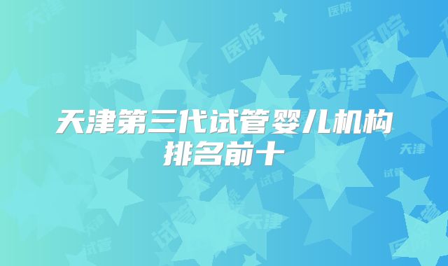 天津第三代试管婴儿机构排名前十