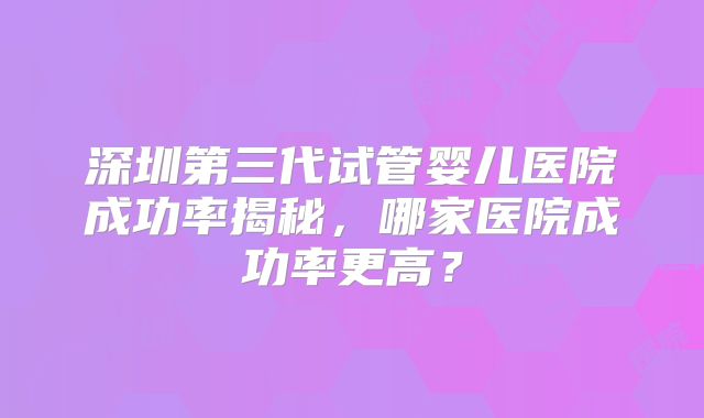 深圳第三代试管婴儿医院成功率揭秘，哪家医院成功率更高？