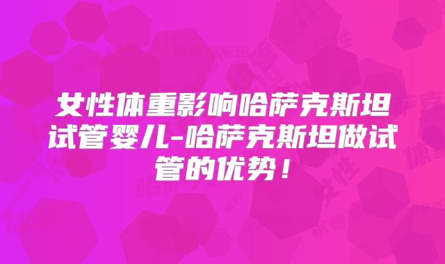 女性体重影响哈萨克斯坦试管婴儿-哈萨克斯坦做试管的优势！