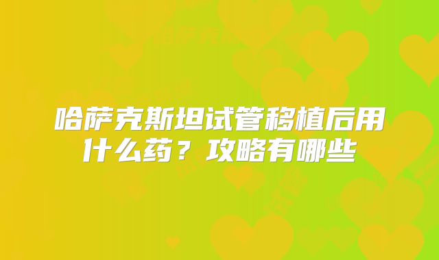 哈萨克斯坦试管移植后用什么药？攻略有哪些
