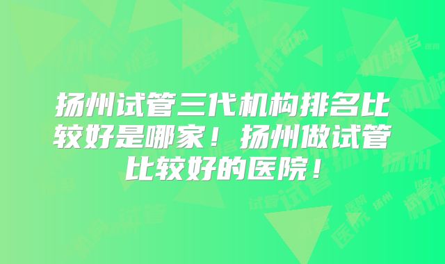 扬州试管三代机构排名比较好是哪家！扬州做试管比较好的医院！