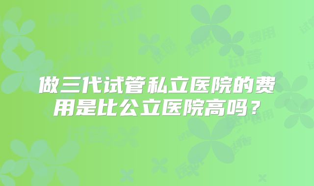 做三代试管私立医院的费用是比公立医院高吗?