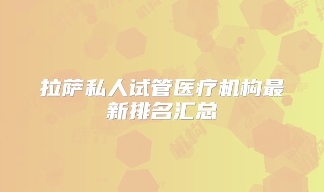 拉萨私人试管医疗机构最新排名汇总