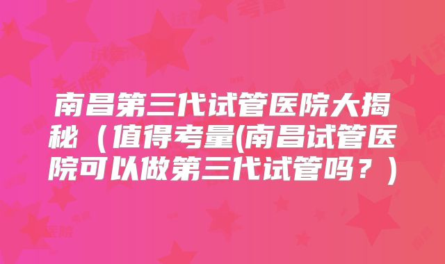 南昌第三代试管医院大揭秘(值得考量(南昌试管医院可以做第三代试管吗?)
