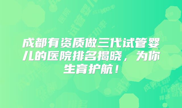 成都有资质做三代试管婴儿的医院排名揭晓,为你生育护航!