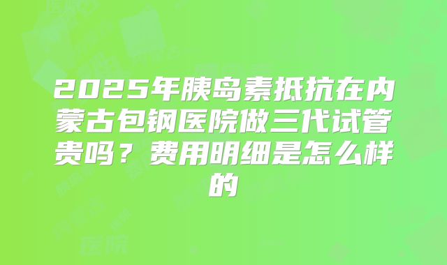 2025年胰岛素抵抗在内蒙古包钢医院做三代试管贵吗？费用明细是怎么样的