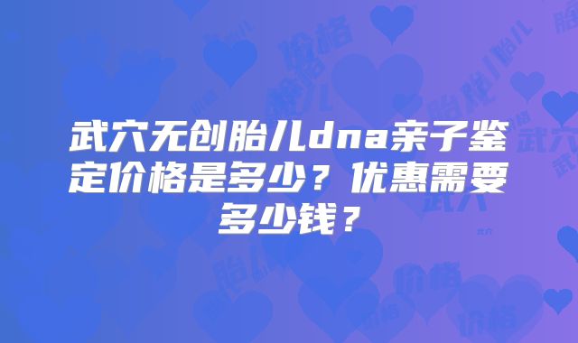 武穴无创胎儿dna亲子鉴定价格是多少?优惠需要多少钱?