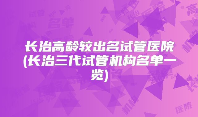 长治高龄较出名试管医院(长治三代试管机构名单一览)