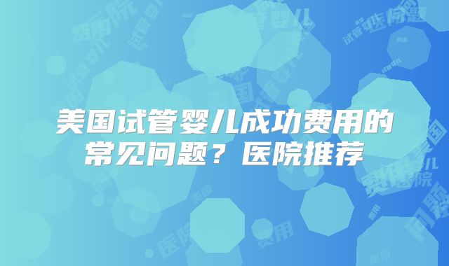 美国试管婴儿成功费用的常见问题？医院推荐