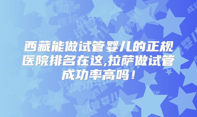 西藏能做试管婴儿的正规医院排名在这,拉萨做试管成功率高吗！