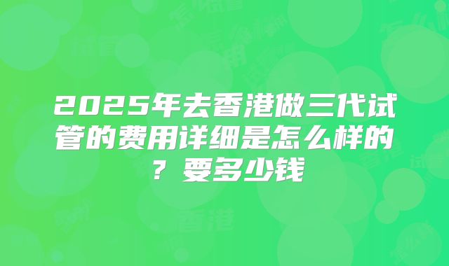 2025年去香港做三代试管的费用详细是怎么样的?要多少钱