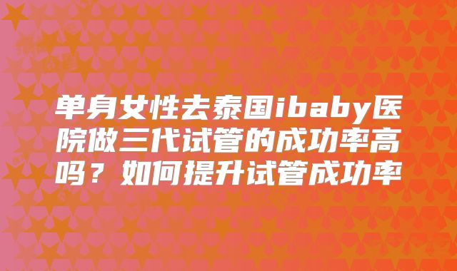 单身女性去泰国ibaby医院做三代试管的成功率高吗?如何提升试管成功率
