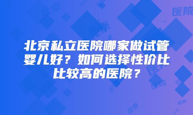 北京私立医院哪家做试管婴儿好?如何选择性价比比较高的医院?