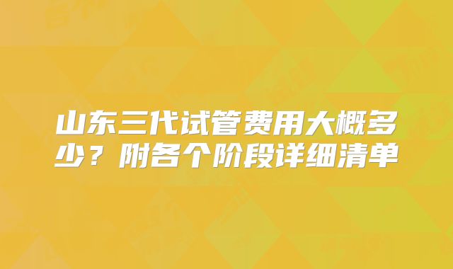 山东三代试管费用大概多少？附各个阶段详细清单
