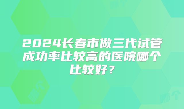 2024长春市做三代试管成功率比较高的医院哪个比较好?