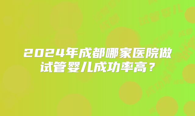 2024年成都哪家医院做试管婴儿成功率高?