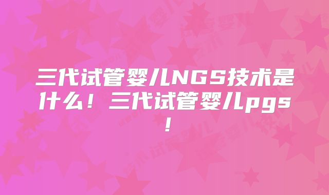 三代试管婴儿NGS技术是什么！三代试管婴儿pgs！