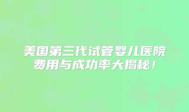 美国第三代试管婴儿医院费用与成功率大揭秘！