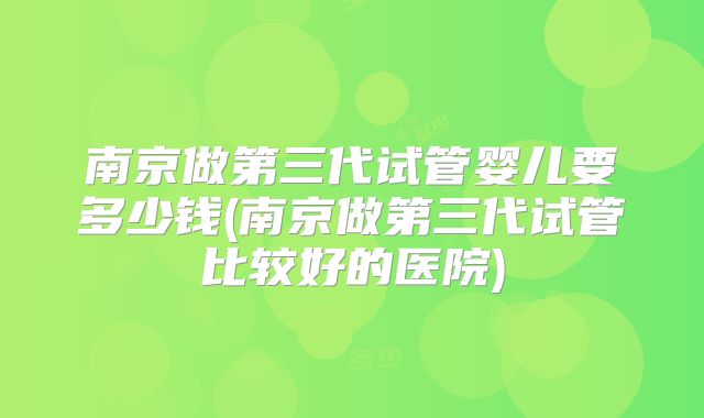 南京做第三代试管婴儿要多少钱(南京做第三代试管比较好的医院)