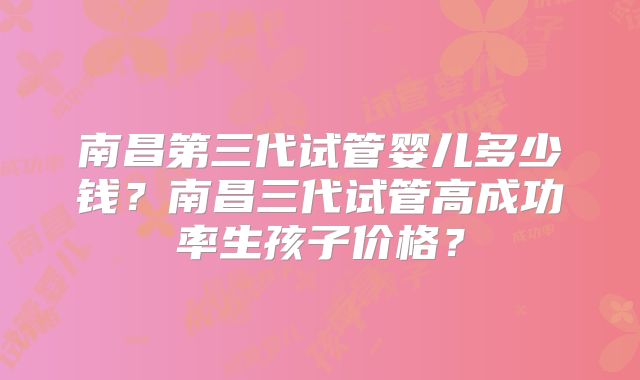 南昌第三代试管婴儿多少钱?南昌三代试管高成功率生孩子价格?