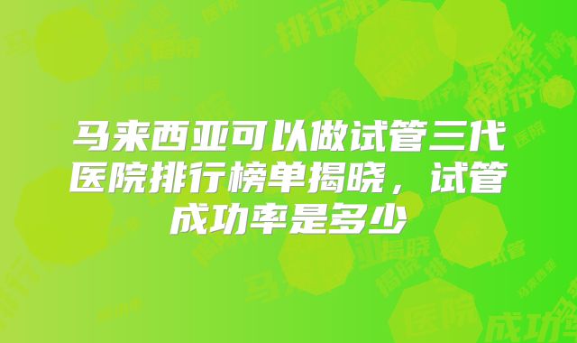 马来西亚可以做试管三代医院排行榜单揭晓，试管成功率是多少