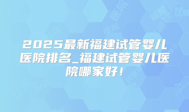 2025最新福建试管婴儿医院排名_福建试管婴儿医院哪家好！