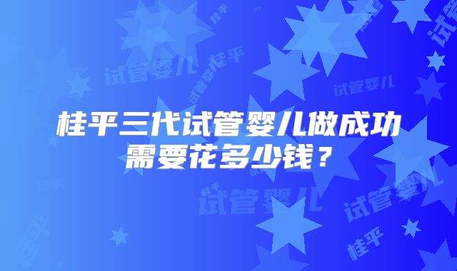 桂平三代试管婴儿做成功需要花多少钱?