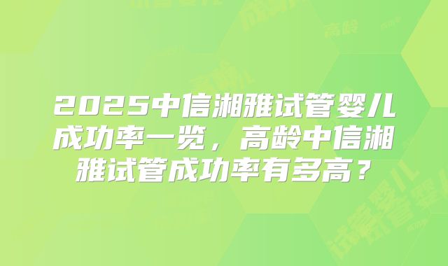 2025中信湘雅试管婴儿成功率一览,高龄中信湘雅试管成功率有多高?